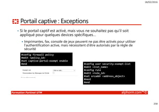 18/02/2016
258
Formation Fortinet UTM alphorm.com™©
Portail captive : Exceptions
• Si le portail captif est activé, mais vous ne souhaitez pas qu’il soit
appliqué pour quelques devices spécifiques…
Imprimantes, fax, console de jeux peuvent ne pas être activés pour utiliser
l’authentification active, mais nécessitent d’être autorisés par la règle de
sécurité
#config firewall policy
#edit <policy_id>
#set captive-portal-exempt enable
#end #config user security-exempt-list
#edit <list_name>
#config rule
#edit <rule_id>
#set srcaddr <address_object>
#next
#end
 
