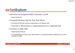 18/02/2016
26
Formation Fortinet UTM alphorm.com™©
FortiExplorer
• Administrer les Fortigate/FortiWifi, FortiSwitch, FortiAP
Accès GUI & CLI
• Compatible Windows, Mac OS, iPod, iPad, iPhone
Consulter la liste des versions supportées sur la release note
Disponible en téléchargement sur support.fortinet.com et sur Apple App Store
• Connexion en câble USB2
Câble standard 30-pin
Le FortiExplorer est requis pour administrer en console les boitiers disposants d’un port
console en USB2
 