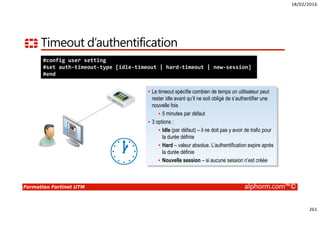 18/02/2016
261
Formation Fortinet UTM alphorm.com™©
Timeout d’authentification
#config user setting
#set auth-timeout-type [idle-timeout | hard-timeout | new-session]
#end
• Le timeout spécifie combien de temps un utilisateur peut
rester idle avant qu’il ne soit obligé de s’authentifier une
nouvelle fois
• 5 minutes par défaut
• 3 options :
• Idle (par défaut) – il ne doit pas y avoir de trafic pour
la durée définie
• Hard – valeur absolue. L’authentification expire après
la durée définie
• Nouvelle session – si aucune session n’est créée
 