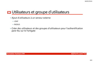 18/02/2016
265
Formation Fortinet UTM alphorm.com™©
Utilisateurs et groupe d’utilisateurs
• Ajout d’utilisateurs à un serveur externe
LDAP
RADIUS
• Créer des utilisateurs et des groupes d’utilisateurs pour l’authentification
pare-feu sur le Fortigate
 