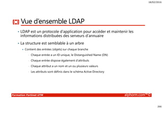 18/02/2016
266
Formation Fortinet UTM alphorm.com™©
Vue d’ensemble LDAP
• LDAP est un protocole d’application pour accéder et maintenir les
informations distribuées des serveurs d’annuaire
• La structure est semblable à un arbre
Contient des entrées (objets) sur chaque branche
• Chaque entrée a un ID unique, le Distanguished Name (DN)
• Chaque entrée dispose également d’attributs
• Chaque attribut a un nom et un ou plusieurs valeurs
• Les attributs sont définis dans le schéma Active Directory
 