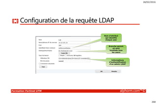 18/02/2016
268
Formation Fortinet UTM alphorm.com™©
Configuration de la requête LDAP
Nom d’attribut
qui identifie
chaque user
Branche parent
où sont
localisés tous
les users
Informations
d’authentification
d’un admin LDAP
 