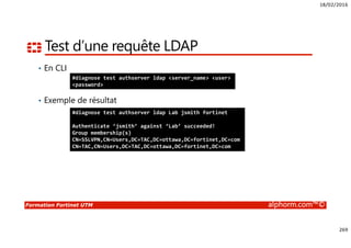 18/02/2016
269
Formation Fortinet UTM alphorm.com™©
Test d’une requête LDAP
• En CLI
• Exemple de résultat
#diagnose test authserver ldap <server_name> <user>
<password>
#diagnose test authserver ldap Lab jsmith fortinet
Authenticate ‘jsmith’ against ‘Lab’ succeeded!
Group membership(s)
CN=SSLVPN,CN=Users,DC=TAC,DC=ottawa,DC=fortinet,DC=com
CN=TAC,CN=Users,DC=TAC,DC=ottawa,DC=fortinet,DC=com
 