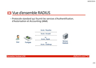 18/02/2016
270
Formation Fortinet UTM alphorm.com™©
Vue d’ensemble RADIUS
• Protocole standard qui fournit les services d’Authentification,
d’Autorisation et Accounting (AAA)
User
Serveur
RADIUSFortigate
Accès - Requêtes
Accès - Accepté
ou
Accès - Rejeté
ou
Accès - Challenge
 