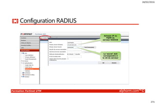 18/02/2016
271
Formation Fortinet UTM alphorm.com™©
Configuration RADIUS
Adresse IP ou
FQDN du
serveur RADIUS
Le ‘secret’ doit
correspondre à
la clé du serveur
 