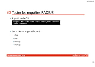 18/02/2016
272
Formation Fortinet UTM alphorm.com™©
Tester les requêtes RADIUS
• A partir de la CLI
• Les schémas supportés sont :
chap
pap
mschap
mschap2
#diagnose test authserver radius <server_name> <scheme>
<user> <password>
 