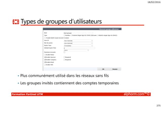 18/02/2016
275
Formation Fortinet UTM alphorm.com™©
Types de groupes d’utilisateurs
• Plus communément utilisé dans les réseaux sans fils
• Les groupes invités contiennent des comptes temporaires
 