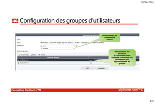 18/02/2016
276
Formation Fortinet UTM alphorm.com™©
Configuration des groupes d’utilisateurs
Sélectionner les
utilisateurs
locaux
Sélectionner les
serveurs
d’authentification
distants contenant des
utilisateurs qui
appartiennent au
groupe
 