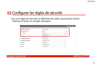 18/02/2016
277
Formation Fortinet UTM alphorm.com™©
Configurer les règles de sécurité
• Sur une règle de sécurité, la définition du trafic source peut inclure
l’adresse IP et/ou le compte utilisateur
 