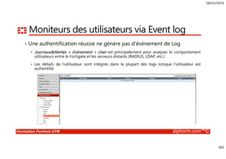 18/02/2016
282
Formation Fortinet UTM alphorm.com™©
Moniteurs des utilisateurs via Event log
• Une authentification réussie ne génère pas d’évènement de Log
Journaux&Alertes > Evènement > User est principalement pour analyser le comportement
utilisateurs entre le Fortigate et les serveurs distants (RADIUS, LDAP, etc.)
Les détails de l’utilisateur sont intégrés dans la plupart des logs lorsque l’utilisateur est
authentifié
 
