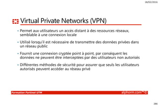 18/02/2016
286
Formation Fortinet UTM alphorm.com™©
Virtual Private Networks (VPN)
• Permet aux utilisateurs un accès distant à des ressources réseaux,
semblable à une connexion locale
• Utilisé lorsqu’il est nécessaire de transmettre des données privées dans
un réseau public
• Fournit une connexion cryptée point à point, par conséquent les
données ne peuvent être interceptées par des utilisateurs non autorisés
• Différentes méthodes de sécurité pour assurer que seuls les utilisateurs
autorisés peuvent accéder au réseau privé
 