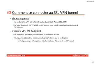 18/02/2016
291
Formation Fortinet UTM alphorm.com™©
Comment se connecter au SSL VPN tunnel
• Via le navigateur
Le portail Web VPN SSL affiche le status du contrôle ActiveX SSL VPN
La page du portail SSL VPN doit rester ouverte pour que le tunnel puisse continuer à
fonctionner
• Utiliser le VPN SSL Forticlient
Le client doit rester fonctionnel durant la connexion au VPN
Un nouveau adaptateur réseau virtuel fortissl est créé sur le poste client
• Le Fortigate assigne à l’adaptateur virtuel une adresse IP à partir du pool IP réservé
 