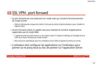 18/02/2016
292
Formation Fortinet UTM alphorm.com™©
SSL VPN : port forward
• Le port forward est une extension du mode web qui simule le fonctionnement
du mode tunnel
Option intéressante lorsque les clients n’ont pas les droits d’administrateurs pour installer le
logiciel client
• Le port forward utilise un applet Java pour étendre le nombre d’applications
supportées par le mode Web
L’applet écoute les ports locaux sur les postes clients. Il crypte et redirige au Fortigate tout le
trafic qu’il reçoit (similaire au mode tunnel)
Des raccourcis spécifiques pour les utilisateurs sont créés et agissent comme un tunnel
• L’utilisateur doit configurer les applications sur l’ordinateur pour
pointer sur le proxy local au lieu de pointer sur l’application Server
 