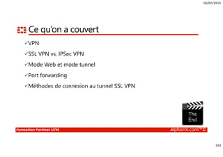 18/02/2016
293
Formation Fortinet UTM alphorm.com™©
Ce qu’on a couvert
VPN
SSL VPN vs. IPSec VPN
Mode Web et mode tunnel
Port forwarding
Méthodes de connexion au tunnel SSL VPN
 