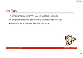 18/02/2016
295
Formation Fortinet UTM alphorm.com™©
Plan
• Configurer les options VPN SSL, tel que les Bookmarks
• Configurer la sécurité additionnelle pour les accès VPN SSL
• Monitorer les utilisateurs VPN SSL connectés
 