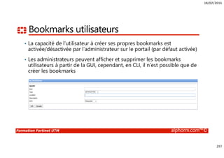 18/02/2016
297
Formation Fortinet UTM alphorm.com™©
Bookmarks utilisateurs
• La capacité de l’utilisateur à créer ses propres bookmarks est
activée/désactivée par l’administrateur sur le portail (par défaut activée)
• Les administrateurs peuvent afficher et supprimer les bookmarks
utilisateurs à partir de la GUI, cependant, en CLI, il n’est possible que de
créer les bookmarks
 