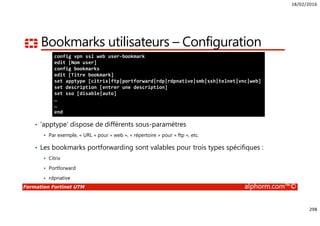 18/02/2016
298
Formation Fortinet UTM alphorm.com™©
Bookmarks utilisateurs – Configuration
• ‘apptype’ dispose de différents sous-paramètres
Par exemple, « URL » pour « web », « répertoire » pour « ftp », etc.
• Les bookmarks portforwarding sont valables pour trois types spécifiques :
Citrix
Portforward
rdpnative
config vpn ssl web user-bookmark
edit [Nom user]
config bookmarks
edit [Titre bookmark]
set apptype [citrix|ftp|portforward|rdp|rdpnative|smb|ssh|telnet|vnc|web]
set description [entrer une description]
set sso [disable|auto]
…
…
end
 
