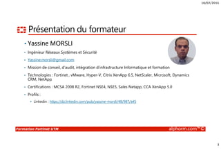18/02/2016
2
Formation Fortinet UTM alphorm.com™©
Plan
• Présentation du formateur
• Public concerné
• Connaissances requises
• Présentation du LAB
• Liens utiles
• Cursus de formation Fortinet
 