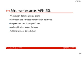 18/02/2016
300
Formation Fortinet UTM alphorm.com™©
Sécuriser les accès VPN SSL
• Vérification de l’intégrité du client
• Restriction des adresses de connexion des hôtes
• Requiert des certificats spécifiques
• Authentification à deux facteurs
• Téléchargement de Forticlient
 