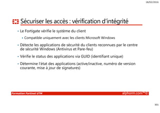 18/02/2016
301
Formation Fortinet UTM alphorm.com™©
Sécuriser les accès : vérification d’intégrité
• Le Fortigate vérifie le système du client
Compatible uniquement avec les clients Microsoft Windows
• Détecte les applications de sécurité du clients reconnues par le centre
de sécurité Windows (Antivirus et Pare-feu)
• Vérifie le status des applications via GUID (identifiant unique)
• Détermine l’état des applications (active/inactive, numéro de version
courante, mise à jour de signatures)
 