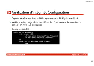 18/02/2016
302
Formation Fortinet UTM alphorm.com™©
Vérification d’intégrité : Configuration
• Repose sur des solutions soft tiers pour assurer l’intégrité du client
• Vérifie si le bon logiciel est installé sur le PC, autrement la tentative de
connexion VPN SSL est rejetée
• Configuration CLI :
config vpn ssl web portal
edit [Nom_portail]
set host-check {none|av|fw|av-fw|custom}
set host-check-interval <secondes>
end
config vpn ssl web host-check-software
show
 
