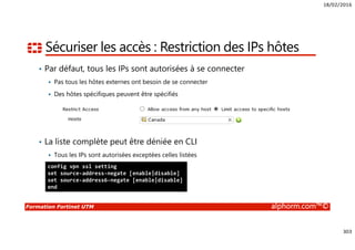 18/02/2016
303
Formation Fortinet UTM alphorm.com™©
Sécuriser les accès : Restriction des IPs hôtes
• Par défaut, tous les IPs sont autorisées à se connecter
Pas tous les hôtes externes ont besoin de se connecter
Des hôtes spécifiques peuvent être spécifiés
• La liste complète peut être déniée en CLI
Tous les IPs sont autorisées exceptées celles listées
config vpn ssl setting
set source-address-negate [enable|disable]
set source-address6-negate [enable|disable]
end
 