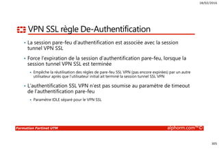 18/02/2016
305
Formation Fortinet UTM alphorm.com™©
VPN SSL règle De-Authentification
• La session pare-feu d’authentification est associée avec la session
tunnel VPN SSL
• Force l’expiration de la session d’authentification pare-feu, lorsque la
session tunnel VPN SSL est terminée
Empêche la réutilisation des règles de pare-feu SSL VPN (pas encore expirées) par un autre
utilisateur après que l’utilisateur initial ait terminé la session tunnel SSL VPN
• L’authentification SSL VPN n’est pas soumise au paramètre de timeout
de l’authentification pare-feu
Paramètre IDLE séparé pour le VPN SSL
 