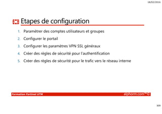 18/02/2016
309
Formation Fortinet UTM alphorm.com™©
Etapes de configuration
1. Paramétrer des comptes utilisateurs et groupes
2. Configurer le portail
3. Configurer les paramètres VPN SSL généraux
4. Créer des règles de sécurité pour l’authentification
5. Créer des règles de sécurité pour le trafic vers le réseau interne
 
