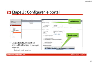 18/02/2016
311
Formation Fortinet UTM alphorm.com™©
Etape 2 : Configurer le portail
Mode tunnel
Bookmarks
• Les portails fournissent un
accès utilisateur aux ressources
requises
Bookmark, mode tunnel, etc
 