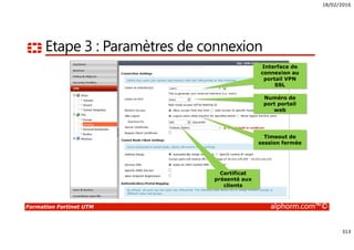 18/02/2016
313
Formation Fortinet UTM alphorm.com™©
Etape 3 : Paramètres de connexion
Interface de
connexion au
portail VPN
SSL
Numéro de
port portail
web
Timeout de
session fermée
Certificat
présenté aux
clients
 