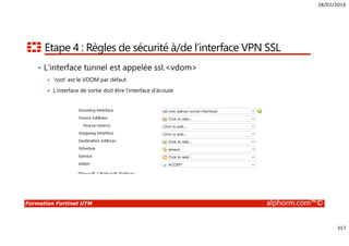 18/02/2016
317
Formation Fortinet UTM alphorm.com™©
Etape 4 : Règles de sécurité à/de l’interface VPN SSL
• L’interface tunnel est appelée ssl.<vdom>
‘root’ est le VDOM par défaut
L’interface de sortie doit être l’interface d’écoute
 