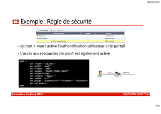 18/02/2016
318
Formation Fortinet UTM alphorm.com™©
Exemple : Règle de sécurité
• ssl.root > wan1 active l’authentification utilisateur et le portail
• L’accès aux ressources via wan1 est également activé
edit 5
set srcint ‘’ssl.root’’
set dstint ‘’wan1’’
set srcaddr ‘’all’’
set dstaddr ‘’SSLVPN_TUNNEL_ADDR1’’
set action accept
set schedule ‘’always’’
set sevice ‘’ALL’’
set groups ‘’Accountants’’ ‘’Students’’ ‘’Teachers’’
set nat enable
next
wan1 internal
 