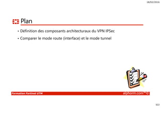 18/02/2016
322
Formation Fortinet UTM alphorm.com™©
Plan
• Définition des composants architecturaux du VPN IPSec
• Comparer le mode route (interface) et le mode tunnel
 