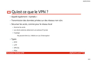 18/02/2016
323
Formation Fortinet UTM alphorm.com™©
Qu’est ce que le VPN ?
• Appelé également « tunnels »
• Transmission des données privées sur des réseaux non sûrs
• Sécuriser les accès, comme pour le réseau local
Autorise les accès
Les clients externes obtiennent une adresse IP privée
Cryptage
• Ne peuvent être lus / Altérés en cas d’interception
• Types
PPTP
L2TP
VPN SSL
IPSec
 