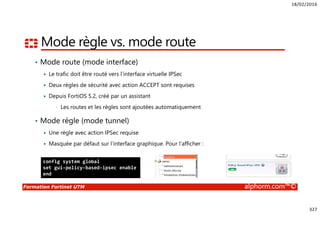 18/02/2016
327
Formation Fortinet UTM alphorm.com™©
Mode règle vs. mode route
• Mode route (mode interface)
Le trafic doit être routé vers l’interface virtuelle IPSec
Deux règles de sécurité avec action ACCEPT sont requises
Depuis FortiOS 5.2, créé par un assistant
• Les routes et les règles sont ajoutées automatiquement
• Mode règle (mode tunnel)
Une règle avec action IPSec requise
Masquée par défaut sur l’interface graphique. Pour l’afficher :
config system global
set gui-policy-based-ipsec enable
end
 