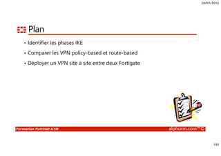 18/02/2016
330
Formation Fortinet UTM alphorm.com™©
Plan
• Identifier les phases IKE
• Comparer les VPN policy-based et route-based
• Déployer un VPN site à site entre deux Fortigate
 