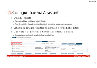 18/02/2016
331
Formation Fortinet UTM alphorm.com™©
Configuration via Assistant
1. Choix du Template
Paramètres Phase1 et Phase2 pré configurés
Pour de multiples Phases2, terminer l’assistant, puis utiliser les paramètres avancés
2. Définir la clé partagée, l’interface de connexion et l’IP du boitier distant
3. Si en mode route (interface) définir les réseaux locaux et distants
Routes et autoriser le trafic vers l’interface virtuelle IPSec
 