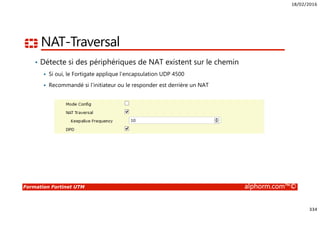 18/02/2016
334
Formation Fortinet UTM alphorm.com™©
NAT-Traversal
• Détecte si des périphériques de NAT existent sur le chemin
Si oui, le Fortigate applique l’encapsulation UDP 4500
Recommandé si l’initiateur ou le responder est derrière un NAT
 