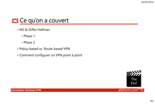 18/02/2016
342
Formation Fortinet UTM alphorm.com™©
Ce qu’on a couvert
IKE & Diffie-Hellman
Phase 1
Phase 2
Policy-based vs. Route-based VPN
Comment configurer un VPN point à point
 