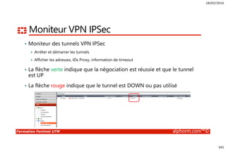18/02/2016
345
Formation Fortinet UTM alphorm.com™©
Moniteur VPN IPSec
• Moniteur des tunnels VPN IPSec
Arrêter et démarrer les tunnels
Afficher les adresses, IDs Proxy, information de timeout
• La flèche verte indique que la négociation est réussie et que le tunnel
est UP
• La flèche rouge indique que le tunnel est DOWN ou pas utilisé
 