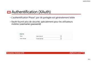 18/02/2016
351
Formation Fortinet UTM alphorm.com™©
Authentification (XAuth)
• L’authentification Phase1 par clé partagée est généralement faible
• Xauth fournit plus de sécurité, spécialement pour les utilisateurs
mobiles (username+password)
 