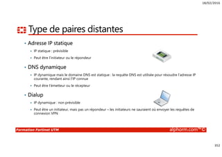 18/02/2016
352
Formation Fortinet UTM alphorm.com™©
Type de paires distantes
• Adresse IP statique
IP statique : prévisible
Peut être l’initiateur ou le répondeur
• DNS dynamique
IP dynamique mais le domaine DNS est statique : la requête DNS est utilisée pour résoudre l’adresse IP
courante, rendant ainsi l’IP connue
Peut être l’émetteur ou le récepteur
• Dialup
IP dynamique : non prévisible
Peut être un initiateur, mais pas un répondeur – les initiateurs ne sauraient où envoyer les requêtes de
connexion VPN
 