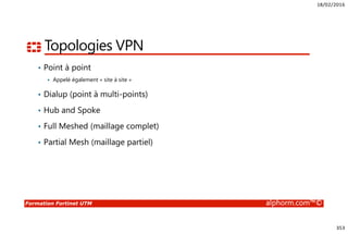 18/02/2016
353
Formation Fortinet UTM alphorm.com™©
Topologies VPN
• Point à point
Appelé également « site à site »
• Dialup (point à multi-points)
• Hub and Spoke
• Full Meshed (maillage complet)
• Partial Mesh (maillage partiel)
 