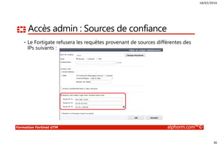 18/02/2016
36
Formation Fortinet UTM alphorm.com™©
Accès admin : Sources de confiance
• Le Fortigate refusera les requêtes provenant de sources différentes des
IPs suivants :
 