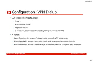 18/02/2016
361
Formation Fortinet UTM alphorm.com™©
Configuration : VPN Dialup
• Sur chaque Fortigate, créer
1. Phase 1
2. Au moins une Phase 2
3. Règles de sécurité
4. Si nécessaire, des routes statiques et dynamiques pour les IPs VPN
• A noter:
La configuration du routage n’est pas requise en mode VPN policy-based
Route-based VPN requiert deux règles de sécurité : une dans chaque sens du trafic
Policy-based VPN requiert une seule règle de sécurité (prend en charge les deux directions)
 