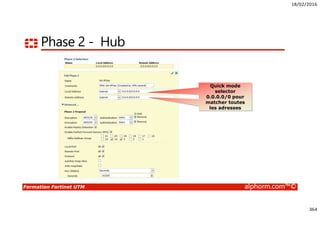 18/02/2016
364
Formation Fortinet UTM alphorm.com™©
Phase 2 - Hub
Optionnellement,
activer XAuth
Quick mode
selector
0.0.0.0/0 pour
matcher toutes
les adresses
 
