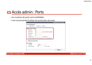 18/02/2016
37
Formation Fortinet UTM alphorm.com™©
Accès admin : Ports
• Les numéros de ports sont modifiables
• Il est recommandé d’utiliser les protocoles sécurisés
 