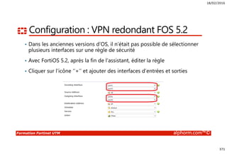 18/02/2016
371
Formation Fortinet UTM alphorm.com™©
Configuration : VPN redondant FOS 5.2
• Dans les anciennes versions d’OS, il n’était pas possible de sélectionner
plusieurs interfaces sur une règle de sécurité
• Avec FortiOS 5.2, après la fin de l’assistant, éditer la règle
• Cliquer sur l’icône ‘’+’’ et ajouter des interfaces d’entrées et sorties
 