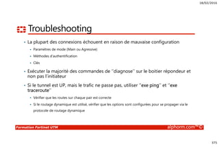 18/02/2016
375
Formation Fortinet UTM alphorm.com™©
Troubleshooting
• La plupart des connexions échouent en raison de mauvaise configuration
Paramètres de mode (Main ou Agressive)
Méthodes d’authentification
Clés
• Exécuter la majorité des commandes de ‘’diagnose’’ sur le boitier répondeur et
non pas l’initiateur
• Si le tunnel est UP, mais le trafic ne passe pas, utiliser ‘’exe ping’’ et ‘’exe
traceroute’’
Vérifier que les routes sur chaque pair est correcte
Si le routage dynamique est utilisé, vérifier que les options sont configurées pour se propager via le
protocole de routage dynamique
 