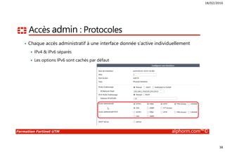 18/02/2016
38
Formation Fortinet UTM alphorm.com™©
Accès admin : Protocoles
• Chaque accès administratif à une interface donnée s’active individuellement
IPv4 & IPv6 séparés
Les options IPv6 sont cachés par défaut
 